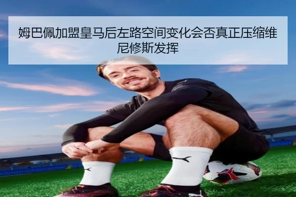 姆巴佩加盟皇马后左路空间变化会否真正压缩维尼修斯发挥