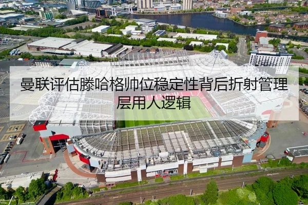 曼联评估滕哈格帅位稳定性背后折射管理层用人逻辑